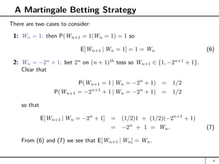 A Martingale Betting Strategy
There are two cases to consider:
1: Wn = 1: then P(Wn+1 = 1|Wn = 1) = 1 so
E[Wn+1 | Wn = 1] = 1 = Wn (6)
2: Wn = −2n
+ 1: bet 2n
on (n + 1)th
toss so Wn+1 ∈ {1, −2n+1
+ 1}.
Clear that
P(Wn+1 = 1 | Wn = −2n
+ 1) = 1/2
P(Wn+1 = −2n+1
+ 1 | Wn = −2n
+ 1) = 1/2
so that
E[Wn+1 | Wn = −2n
+ 1] = (1/2)1 + (1/2)(−2n+1
+ 1)
= −2n
+ 1 = Wn. (7)
From (6) and (7) we see that E[Wn+1 | Wn] = Wn.
6
 