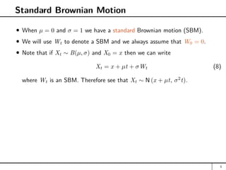 Standard Brownian Motion
When µ = 0 and σ = 1 we have a standard Brownian motion (SBM).
We will use Wt to denote a SBM and we always assume that W0 = 0.
Note that if Xt ∼ B(µ, σ) and X0 = x then we can write
Xt = x + µt + σWt (8)
where Wt is an SBM. Therefore see that Xt ∼ N (x + µt, σ2
t).
3
 