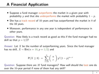 A Financial Application
Suppose a fund manager outperforms the market in a given year with
probability p and that she underperforms the market with probability 1 − p.
She has a track record of 10 years and has outperformed the market in 8 of
the 10 years.
Moreover, performance in any one year is independent of performance in
other years.
Question: How likely is a track record as good as this if the fund manager had no
skill so that p = 1/2?
Answer: Let X be the number of outperforming years. Since the fund manager
has no skill, X ∼ Bin(n = 10, p = 1/2) and
P(X ≥ 8) =
n
X
r=8

n
r

pr
(1 − p)n−r
Question: Suppose there are M fund managers? How well should the best one do
over the 10-year period if none of them had any skill?
4
 