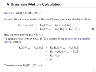 A Brownian Motion Calculation
Question: What is E0[Wt+sWs]?
Answer: We can use a version of the conditional expectation identity to obtain
E0 [Wt+sWs] = E0 [(Wt+s − Ws + Ws) Ws]
= E0 [(Wt+s − Ws) Ws] + E0

W 2
s

. (9)
Now we know (why?) E0 [W 2
s ] = s.
To calculate first term on r.h.s. of (9) a version of the conditional expectation
identity implies
E0 [(Wt+s − Ws) Ws] = E0 [Es [(Wt+s − Ws) Ws]]
= E0 [Ws Es [(Wt+s − Ws)]]
= E0 [Ws 0]
= 0.
Therefore obtain E0[Wt+sWs] = s.
6
 