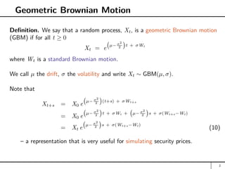 Geometric Brownian Motion
Definition. We say that a random process, Xt, is a geometric Brownian motion
(GBM) if for all t ≥ 0
Xt = e
µ− σ2
2

t + σWt
where Wt is a standard Brownian motion.
We call µ the drift, σ the volatility and write Xt ∼ GBM(µ, σ).
Note that
Xt+s = X0 e
µ− σ2
2

(t+s) + σWt+s
= X0 e
µ− σ2
2

t + σWt + µ− σ2
2

s + σ(Wt+s−Wt)
= Xt e
µ− σ2
2

s + σ(Wt+s−Wt)
(10)
– a representation that is very useful for simulating security prices.
2
 