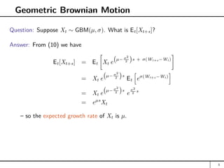 Geometric Brownian Motion
Question: Suppose Xt ∼ GBM(µ, σ). What is Et[Xt+s]?
Answer: From (10) we have
Et[Xt+s] = Et

Xt e
µ− σ2
2

s + σ(Wt+s−Wt)

= Xt e
µ− σ2
2

s
Et
h
eσ(Wt+s−Wt)
i
= Xt e
µ− σ2
2

s
e
σ2
2 s
= eµs
Xt
– so the expected growth rate of Xt is µ.
3
 