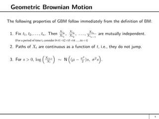Geometric Brownian Motion
The following properties of GBM follow immediately from the definition of BM:
1. Fix t1, t2, . . . , tn. Then
Xt2
Xt1
,
Xt3
Xt2
, . . . ,
Xtn
Xtn−1
are mutually independent.
2. Paths of Xt are continuous as a function of t, i.e., they do not jump.
3. For s  0, log

Xt+s
Xt

∼ N

(µ − σ2
2 )s, σ2
s

.
5
(For a period of time t, consider 0t1 t2 t3 t4 …..tn  t)
 