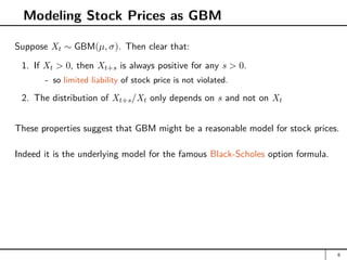 Modeling Stock Prices as GBM
Suppose Xt ∼ GBM(µ, σ). Then clear that:
1. If Xt  0, then Xt+s is always positive for any s  0.
- so limited liability of stock price is not violated.
2. The distribution of Xt+s/Xt only depends on s and not on Xt
These properties suggest that GBM might be a reasonable model for stock prices.
Indeed it is the underlying model for the famous Black-Scholes option formula.
6
 
