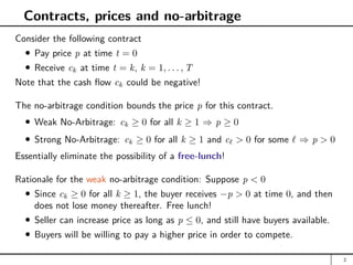 Contracts, prices and no-arbitrage
Consider the following contract
Pay price p at time t = 0
Receive ck at time t = k, k = 1, . . . , T
Note that the cash flow ck could be negative!
The no-arbitrage condition bounds the price p for this contract.
Weak No-Arbitrage: ck ≥ 0 for all k ≥ 1 ⇒ p ≥ 0
Strong No-Arbitrage: ck ≥ 0 for all k ≥ 1 and c`  0 for some ` ⇒ p  0
Essentially eliminate the possibility of a free-lunch!
Rationale for the weak no-arbitrage condition: Suppose p  0
Since ck ≥ 0 for all k ≥ 1, the buyer receives −p  0 at time 0, and then
does not lose money thereafter. Free lunch!
Seller can increase price as long as p ≤ 0, and still have buyers available.
Buyers will be willing to pay a higher price in order to compete.
2
 