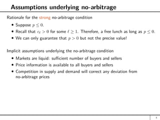Assumptions underlying no-arbitrage
Rationale for the strong no-arbitrage condition
Suppose p ≤ 0.
Recall that c`  0 for some ` ≥ 1. Therefore, a free lunch as long as p ≤ 0.
We can only guarantee that p  0 but not the precise value!
Implicit assumptions underlying the no-arbitrage condition
Markets are liquid: sufficient number of buyers and sellers
Price information is available to all buyers and sellers
Competition in supply and demand will correct any deviation from
no-arbitrage prices
3
 