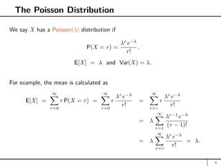 The Poisson Distribution
We say X has a Poisson(λ) distribution if
P(X = r) =
λr
e−λ
r!
.
E[X] = λ and Var(X) = λ.
For example, the mean is calculated as
E[X] =
∞
X
r=0
r P(X = r) =
∞
X
r=0
r
λr
e−λ
r!
=
∞
X
r=1
r
λr
e−λ
r!
= λ
∞
X
r=1
λr−1
e−λ
(r − 1)!
= λ
∞
X
r=0
λr
e−λ
r!
= λ.
5
 