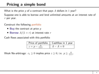 Pricing a simple bond
What is the price p of a contract that pays A dollars in 1 year?
Suppose one is able to borrow and lend unlimited amounts at an interest rate of
r per year.
Construct the following portfolio
Buy the contract at price p
Borrow A/(1 + r) at interest rate r
Cash flows associated with this portfolio
Price of portfolio Cashflow in 1 year
z = p − A
1+r A − A = 0
Weak No-arbitrage: c1 ≥ 0 implies price z ≥ 0, i.e. p ≥ A
1+r .
4
 