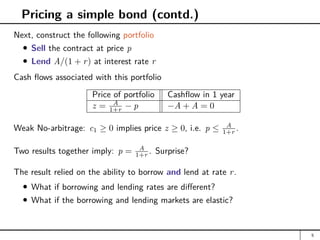 Pricing a simple bond (contd.)
Next, construct the following portfolio
Sell the contract at price p
Lend A/(1 + r) at interest rate r
Cash flows associated with this portfolio
Price of portfolio Cashflow in 1 year
z = A
1+r − p −A + A = 0
Weak No-arbitrage: c1 ≥ 0 implies price z ≥ 0, i.e. p ≤ A
1+r .
Two results together imply: p = A
1+r . Surprise?
The result relied on the ability to borrow and lend at rate r.
What if borrowing and lending rates are different?
What if the borrowing and lending markets are elastic?
5
 