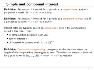 Simple and compound interest
Definition. An amount A invested for n periods at a simple interest rate of r
per period is worth A(1 + n · r) at maturity.
Definition. An amount A invested for n periods at a compound interest rate of
r per period is worth A(1 + r)n
at maturity.
Interest rates are typically quoted on annual basis, even if the compounding
period is less than 1 year.
n compounding periods in each year
rate of interest r
A invested for y years yields A 1 + r
n
y·n
Definition. Continuous compounding corresponds to the situation where the
length of the compounding period goes to zero. Therefore, an amount A invested
for y years is worth limn→∞ A(1 + r/n)yn
= Aery
at maturity.
2
 