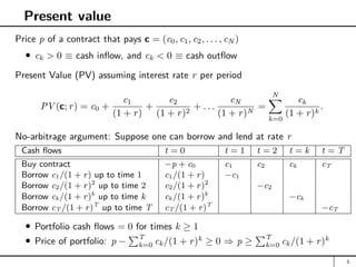 Present value
Price p of a contract that pays c = (c0, c1, c2, . . . , cN )
ck  0 ≡ cash inflow, and ck  0 ≡ cash outflow
Present Value (PV) assuming interest rate r per period
PV (c; r) = c0 +
c1
(1 + r)
+
c2
(1 + r)2
+ . . .
cN
(1 + r)N
=
N
X
k=0
ck
(1 + r)k
.
No-arbitrage argument: Suppose one can borrow and lend at rate r
Cash flows t = 0 t = 1 t = 2 t = k t = T
Buy contract −p + c0 c1 c2 ck cT
Borrow c1/(1 + r) up to time 1 c1/(1 + r) −c1
Borrow c2/(1 + r)2
up to time 2 c2/(1 + r)2
−c2
Borrow ck/(1 + r)k
up to time k ck/(1 + r)k
−ck
Borrow cT /(1 + r)T
up to time T cT /(1 + r)T
−cT
Portfolio cash flows = 0 for times k ≥ 1
Price of portfolio: p −
PT
k=0 ck/(1 + r)k
≥ 0 ⇒ p ≥
PT
k=0 ck/(1 + r)k
3
 