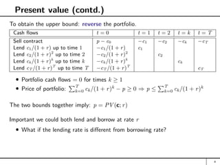 Present value (contd.)
To obtain the upper bound: reverse the portfolio.
Cash flows t = 0 t = 1 t = 2 t = k t = T
Sell contract p − c0 −c1 −c2 −ck −cT
Lend c1/(1 + r) up to time 1 −c1/(1 + r) c1
Lend c2/(1 + r)2
up to time 2 −c2/(1 + r)2
c2
Lend ck/(1 + r)k
up to time k −ck/(1 + r)k
ck
Lend cT /(1 + r)T
up to time T −cT /(1 + r)T
cT
Portfolio cash flows = 0 for times k ≥ 1
Price of portfolio:
PT
k=0 ck/(1 + r)k
− p ≥ 0 ⇒ p ≤
PT
k=0 ck/(1 + r)k
The two bounds together imply: p = PV (c; r)
Important we could both lend and borrow at rate r
What if the lending rate is different from borrowing rate?
4
 
