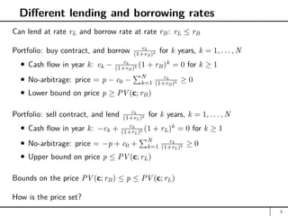 Different lending and borrowing rates
Can lend at rate rL and borrow rate at rate rB: rL ≤ rB
Portfolio: buy contract, and borrow ck
(1+rB)k for k years, k = 1, . . . , N
Cash flow in year k: ck − ck
(1+rB)k (1 + rB)k
= 0 for k ≥ 1
No-arbitrage: price = p − c0 −
PN
k=1
ck
(1+rB)k ≥ 0
Lower bound on price p ≥ PV (c; rB)
Portfolio: sell contract, and lend ck
(1+rL)k for k years, k = 1, . . . , N
Cash flow in year k: −ck + ck
(1+rL)k (1 + rL)k
= 0 for k ≥ 1
No-arbitrage: price = −p + c0 +
PN
k=1
ck
(1+rL)k ≥ 0
Upper bound on price p ≤ PV (c; rL)
Bounds on the price PV (c; rB) ≤ p ≤ PV (c; rL)
How is the price set?
5
 