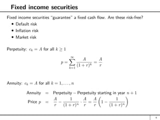 Fixed income securities
Fixed income securities “guarantee” a fixed cash flow. Are these risk-free?
Default risk
Inflation risk
Market risk
Perpetuity: ck = A for all k ≥ 1
p =
∞
X
k=1
A
(1 + r)k
=
A
r
Annuity: ck = A for all k = 1, . . . , n
Annuity = Perpetuity − Perpetuity starting in year n + 1
Price p =
A
r
−
1
(1 + r)n
·
A
r
=
A
r

1 −
1
(1 + r)n

6
 