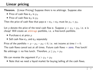 Linear pricing
Theorem. (Linear Pricing) Suppose there is no arbitrage. Suppose also
Price of cash flow cA is pA
Price of cash flow cB is pB
Then the price of cash flow that pays c = cA + cB must be pA + pB.
Let p denote the price of the total cash flow c. Suppose p  pA + pB, i.e. c is
cheap! Will create an arbitrage portfolio, i.e. a free-lunch portfolio.
Purchase c at price p
Sell cash flow cA and cB separately
Price of the portfolio = p − pA − pB  0, i.e. net income at time t = 0.
The cash flows cancel out at all times. Future cash flows = zero. Free lunch!
No arbitrage ≡ no free lunch. Therefore, p ≥ pA + pB
We can reverse the argument if p  pA + pB
Note that we need a liquid market for buying/selling all the cash flows.
2
 