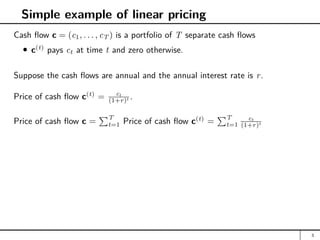Simple example of linear pricing
Cash flow c = (c1, . . . , cT ) is a portfolio of T separate cash flows
c(t)
pays ct at time t and zero otherwise.
Suppose the cash flows are annual and the annual interest rate is r.
Price of cash flow c(t)
= ct
(1+r)t .
Price of cash flow c =
PT
t=1 Price of cash flow c(t)
=
PT
t=1
ct
(1+r)t
3
 