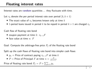 Floating interest rates
Interest rates are random quantities ... they fluctuate with time.
Let rk denote the per period interest rate over period [k, k + 1)
The exact value of rk becomes known only at time k
1-period loans issued in period k to be repaid in period k + 1 are charged rk
Cash flow of floating rate bond
coupon payment at time k: rk−1F
face value at time n: F
Goal: Compute the arbitrage-free price Pf of the floating rate bond
Split up the cash flows of floating rate bond into simpler cash flows
pk = Price of contract paying rk−1F at time k
P = Price of Principal F at time n = F
(1+r)n
Price of floating rate bond Pf = P +
Pn
k=1 pk
4
 