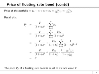 Price of floating rate bond (contd)
Price of the portfolio = pk − α + α = pk = ck
(1+r)k = Fr0
(1+r)k
Recall that
Pf =
F
(1 + r0)n
+
n
X
k=1
pk
=
F
(1 + r0)n
+
n
X
k=1
Fr0
(1 + r0)k
=
F
(1 + r0)n
+
Fr0
(1 + r0)
n
X
k=1
1
(1 + r0)k−1
=
F
(1 + r0)n
+
Fr0
(1 + r0)
·
1 − 1
(1+r0)n
1 − 1
1+r0
= F
The price Pf of a floating rate bond is equal to its face value F
6
 