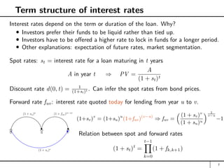 Term structure of interest rates
Interest rates depend on the term or duration of the loan. Why?
Investors prefer their funds to be liquid rather than tied up.
Investors have to be offered a higher rate to lock in funds for a longer period.
Other explanations: expectation of future rates, market segmentation.
Spot rates: st = interest rate for a loan maturing in t years
A in year t ⇒ PV =
A
(1 + st)t
Discount rate d(0, t) = 1
(1+st)t . Can infer the spot rates from bond prices.
Forward rate fuv: interest rate quoted today for lending from year u to v.
0 u v
(1 + su)u
(1 + fuv)(v−u)
(1 + sv)v
(1+sv)v
= (1+su)u
(1+fuv)(v−u)
⇒ fuv =
 (1 + sv)v
(1 + su)u
 1
v−u
−1
Relation between spot and forward rates
(1 + st)t
=
t−1
Y
k=0
(1 + fk,k+1)
7
 