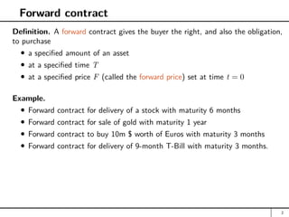 Forward contract
Definition. A forward contract gives the buyer the right, and also the obligation,
to purchase
a specified amount of an asset
at a specified time T
at a specified price F (called the forward price) set at time t = 0
Example.
Forward contract for delivery of a stock with maturity 6 months
Forward contract for sale of gold with maturity 1 year
Forward contract to buy 10m $ worth of Euros with maturity 3 months
Forward contract for delivery of 9-month T-Bill with maturity 3 months.
2
 