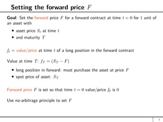 Setting the forward price F
Goal: Set the forward price F for a forward contract at time t = 0 for 1 unit of
an asset with
asset price St at time t
and maturity T
ft = value/price at time t of a long position in the forward contract
Value at time T: fT = (ST − F)
long position in forward: must purchase the asset at price F
spot price of asset: ST
Forward price F is set so that time t = 0 value/price f0 is 0
Use no-arbitrage principle to set F
3
 