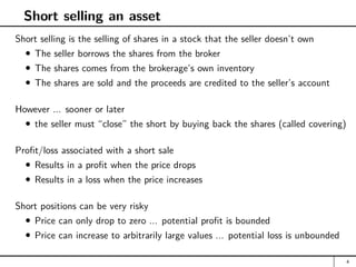Short selling an asset
Short selling is the selling of shares in a stock that the seller doesn’t own
The seller borrows the shares from the broker
The shares comes from the brokerage’s own inventory
The shares are sold and the proceeds are credited to the seller’s account
However ... sooner or later
the seller must “close” the short by buying back the shares (called covering)
Profit/loss associated with a short sale
Results in a profit when the price drops
Results in a loss when the price increases
Short positions can be very risky
Price can only drop to zero ... potential profit is bounded
Price can increase to arbitrarily large values ... potential loss is unbounded
4
 