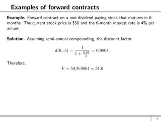 Examples of forward contracts
Example. Forward contract on a non-dividend paying stock that matures in 6
months. The current stock price is $50 and the 6-month interest rate is 4% per
annum.
Solution. Assuming semi-annual compounding, the discount factor
d(0, .5) =
1
1 + 0.04
2
= 0.9804.
Therefore,
F = 50/0.9804 = 51.0
6
 
