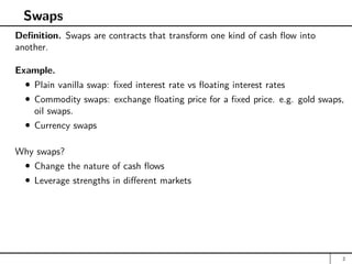 Swaps
Definition. Swaps are contracts that transform one kind of cash flow into
another.
Example.
Plain vanilla swap: fixed interest rate vs floating interest rates
Commodity swaps: exchange floating price for a fixed price. e.g. gold swaps,
oil swaps.
Currency swaps
Why swaps?
Change the nature of cash flows
Leverage strengths in different markets
2
 