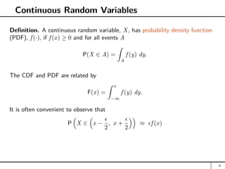 Continuous Random Variables
Definition. A continuous random variable, X, has probability density function
(PDF), f (·), if f (x) ≥ 0 and for all events A
P(X ∈ A) =
Z
A
f (y) dy.
The CDF and PDF are related by
F(x) =
Z x
−∞
f (y) dy.
It is often convenient to observe that
P

X ∈

x −

2
, x +

2

≈ f (x)
8
 