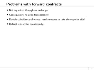 Problems with forward contracts
Not organized through an exchange.
Consequently, no price transparency!
Double-coincidence-of-wants: need someone to take the opposite side!
Default risk of the counterparty.
2
 