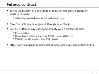 Futures contract
Solves the problem of a multitude of prices for the same maturity by
marking-to-market
disbursing profits/losses at the end of each day
Now contracts can be organized through an exchange.
Can be written on any underlying security with a settlement price
Commodities
Broad based indicies, e.g. S  P 500, Russel 2000, etc.
Volatility of the market, e.g. VIX futures
http://www.cmegroup.com/market-data/delayed-quotes/commodities.html
3
 