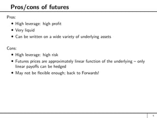 Pros/cons of futures
Pros:
High leverage: high profit
Very liquid
Can be written on a wide variety of underlying assets
Cons:
High leverage: high risk
Futures prices are approximately linear function of the underlying – only
linear payoffs can be hedged
May not be flexible enough; back to Forwards!
5
 