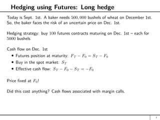 Hedging using Futures: Long hedge
Today is Sept. 1st. A baker needs 500, 000 bushels of wheat on December 1st.
So, the baker faces the risk of an uncertain price on Dec. 1st.
Hedging strategy: buy 100 futures contracts maturing on Dec. 1st – each for
5000 bushels
Cash flow on Dec. 1st
Futures position at maturity: FT − F0 = ST − F0
Buy in the spot market: ST
Effective cash flow: ST − F0 − ST = −F0
Price fixed at F0!
Did this cost anything? Cash flows associated with margin calls.
7
 