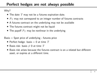 Perfect hedges are not always possible
Why?
The date T may not be a futures expiration date.
PT may not correspond to an integer number of futures contracts
A futures contract on the underlying may not be available
The futures contract might not be liquid
The payoff PT may be nonlinear in the underlying
Basis = Spot price of underlying - futures price
Perfect hedge: basis = 0 at time T
Basis risk: basis 6= 0 at time T
Basis risk arises because the futures contract is on a related but different
asset, or expires at a different time.
8
 