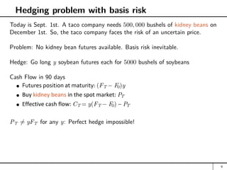 Hedging problem with basis risk
Today is Sept. 1st. A taco company needs 500, 000 bushels of kidney beans on
December 1st. So, the taco company faces the risk of an uncertain price.
Problem: No kidney bean futures available. Basis risk inevitable.
Hedge: Go long y soybean futures each for 5000 bushels of soybeans
Cash Flow in 90 days
Futures position at maturity: (FT − F0)y
Buy kidney beans in the spot market: PT
Effective cash flow: CT = y(FT − F0) − PT
PT 6= yFT for any y: Perfect hedge impossible!
9
 
