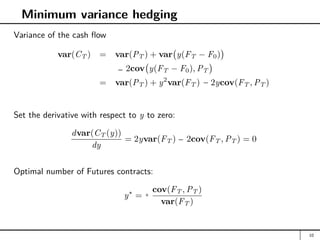 Minimum variance hedging
Variance of the cash flow
var(CT ) = var(PT ) + var y(FT − F0)

+ 2cov y(FT − F0), PT

= var(PT ) + y2
var(FT ) + 2ycov(FT , PT )
Set the derivative with respect to y to zero:
dvar(CT (y))
dy
= 2yvar(FT ) + 2cov(FT , PT ) = 0
Optimal number of Futures contracts:
y∗
= −
cov(FT , PT )
var(FT )
10
− −
−
−
+
 