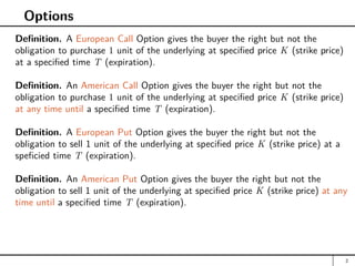 Options
Definition. A European Call Option gives the buyer the right but not the
obligation to purchase 1 unit of the underlying at specified price K (strike price)
at a specified time T (expiration).
Definition. An American Call Option gives the buyer the right but not the
obligation to purchase 1 unit of the underlying at specified price K (strike price)
at any time until a specified time T (expiration).
Definition. A European Put Option gives the buyer the right but not the
obligation to sell 1 unit of the underlying at specified price K (strike price) at a
speficied time T (expiration).
Definition. An American Put Option gives the buyer the right but not the
obligation to sell 1 unit of the underlying at specified price K (strike price) at any
time until a specified time T (expiration).
2
 