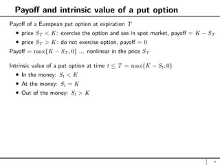 Payoff and intrinsic value of a put option
Payoff of a European put option at expiration T
price ST  K: exercise the option and see in spot market, payoff = K − ST
price ST  K: do not exercise option, payoff = 0
Payoff = max{K − ST , 0} ... nonlinear in the price ST
Intrinsic value of a put option at time t ≤ T = max{K − St, 0}
In the money: St  K
At the money: St = K
Out of the money: St  K
4
 