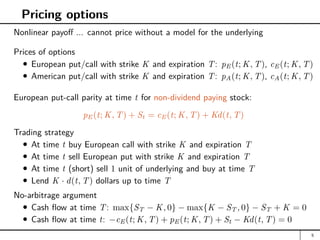 Pricing options
Nonlinear payoff ... cannot price without a model for the underlying
Prices of options
European put/call with strike K and expiration T: pE(t; K, T), cE(t; K, T)
American put/call with strike K and expiration T: pA(t; K, T), cA(t; K, T)
European put-call parity at time t for non-dividend paying stock:
pE(t; K, T) + St = cE(t; K, T) + Kd(t, T)
Trading strategy
At time t buy European call with strike K and expiration T
At time t sell European put with strike K and expiration T
At time t (short) sell 1 unit of underlying and buy at time T
Lend K · d(t, T) dollars up to time T
No-arbitrage argument
Cash flow at time T: max{ST − K, 0} − max{K − ST , 0} − ST + K = 0
Cash flow at time t: −cE(t; K, T) + pE(t; K, T) + St − Kd(t, T) = 0
5
 