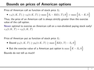 Bounds on prices of American options
Price of American call as function of stock price St:
cA(t, K, T) ≥ cE(t; K, T) ≥ max
n
St − Kd(t, T), 0
o
 max
n
St − K, 0
o
Thus, the price of an American call is always strictly greater than the exercise
value of the call option.
Never optimal to exercise an American call on a non-dividend paying stock early!
cA(t; K, T) = cE(t, K, T)
Price of American put as function of stock price St:
Bound pA(t, K, T) ≥ pE(t; K, T) ≥ max
n
Kd(t, T) − St, 0
o
But the exercise value of a American put option is max
n
K − St, 0
o
Bounds do not tell us much!
7
 