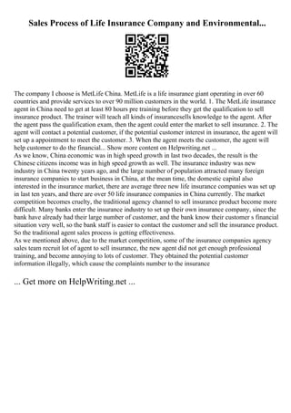 Sales Process of Life Insurance Company and Environmental...
The company I choose is MetLife China. MetLife is a life insurance giant operating in over 60
countries and provide services to over 90 million customers in the world. 1. The MetLife insurance
agent in China need to get at least 80 hours pre training before they get the qualification to sell
insurance product. The trainer will teach all kinds of insurancesells knowledge to the agent. After
the agent pass the qualification exam, then the agent could enter the market to sell insurance. 2. The
agent will contact a potential customer, if the potential customer interest in insurance, the agent will
set up a appointment to meet the customer. 3. When the agent meets the customer, the agent will
help customer to do the financial... Show more content on Helpwriting.net ...
As we know, China economic was in high speed growth in last two decades, the result is the
Chinese citizens income was in high speed growth as well. The insurance industry was new
industry in China twenty years ago, and the large number of population attracted many foreign
insurance companies to start business in China, at the mean time, the domestic capital also
interested in the insurance market, there are average three new life insurance companies was set up
in last ten years, and there are over 50 life insurance companies in China currently. The market
competition becomes cruelty, the traditional agency channel to sell insurance product become more
difficult. Many banks enter the insurance industry to set up their own insurance company, since the
bank have already had their large number of customer, and the bank know their customer s financial
situation very well, so the bank staff is easier to contact the customer and sell the insurance product.
So the traditional agent sales process is getting effectiveness.
As we mentioned above, due to the market competition, some of the insurance companies agency
sales team recruit lot of agent to sell insurance, the new agent did not get enough professional
training, and become annoying to lots of customer. They obtained the potential customer
information illegally, which cause the complaints number to the insurance
... Get more on HelpWriting.net ...
 