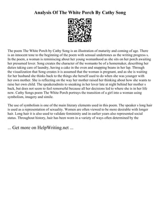 Analysis Of The White Porch By Cathy Song
The poem The White Porch by Cathy Song is an illustration of maturity and coming of age. There
is an innocent tone to the beginning of the poem with sensual undertones as the writing progress s.
In the poem, a woman is reminiscing about her young womanhood as she sits on her porch awaiting
her presumed lover. Song creates the character of the womanto be of a homemaker, describing her
duties taking care of laundry, having a cake in the oven and snapping beans in her lap. Through
the visualization that Song creates it is assumed that the woman is pregnant, and as she is waiting
for her husband she thinks back to the things she herself used to do when she was younger with
her own mother. She is reflecting on the way her mother raised her thinking about how she wants to
raise her own child. The speakeradmits to sneaking in her lover late at night behind her mother s
back, but does not seem to feel remorseful because all her decisions led to where she is in her life
now. Cathy Songs poem The White Porch portrays the transition of a girl into a woman using
symbolism, imagery and simile.
The use of symbolism is one of the main literary elements used in this poem. The speaker s long hair
is used as a representation of sexuality. Women are often viewed to be more desirable with longer
hair. Long hair it is also used to validate femininity and in earlier years also represented social
status. Throughout history, hair has been worn in a variety of ways often determined by the
... Get more on HelpWriting.net ...
 