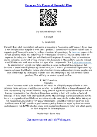 Essay on My Personal Financial Plan
My Personal Financial Plan
I. Current
A. Description
Currently I am a full time student, and senior, at majoring in Accounting and Finance. I do not have
a part time job and do not plan to work until I graduate. I currently have taken out student loans to
support myself through the rest of my college education. My parents pay for insurance payments for
my car, cover my phone bill, and provide me with medical insurance. I pay for all the rest of my
expenses, including rent, food, gas, and all other daily expenses. I currently have no investments
and no substantial assets with a value of over $1000. I graduate in May and have signed a contract
with KPMG to start work as an auditor in August after I complete the CPA. I...show more content...
To accomplish my second goal I plan on putting a cap on my level of living expenses that
increases at a smaller multiple then my income each year. I want to give another half percent of my
income each year. I will budget out my salary for discretionary and non–discretionary spending and
stick to the budget by limiting use of credit cards and attempting to pay cash for most items I
purchase. This will help me control my cash outflow.
E. SWOT Analysis
Strengths
Most of my assets at this point are in cash so I have a lot of liquidity to pay off debt or other
expenses. I am a very goal oriented person so when I set goals to follow to financial success I take
them very seriously. My job at KPMG is a strong job with high future potential earnings as well as
learning opportunities. One of the best things about auditing is that I will be able to find a job
making a lot more after I work a few years at KPMG. My knowledge over investments and how to
invest is very good which will help me to continue to make money in the market. When looking at
risk management, my health is very good, which means I should hopefully not have very high
healthcare costs. KPMG provides a good insurance policy that covers any of my insurance needs
and reduces my risk. KPMG also has a very good medical reimbursement policy and a high quality
of other programs for their employees.
Weaknesses I do not have
Get more content on HelpWriting.net
 