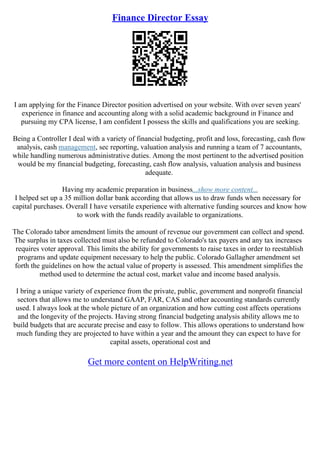 Finance Director Essay
I am applying for the Finance Director position advertised on your website. With over seven years'
experience in finance and accounting along with a solid academic background in Finance and
pursuing my CPA license, I am confident I possess the skills and qualifications you are seeking.
Being a Controller I deal with a variety of financial budgeting, profit and loss, forecasting, cash flow
analysis, cash management, sec reporting, valuation analysis and running a team of 7 accountants,
while handling numerous administrative duties. Among the most pertinent to the advertised position
would be my financial budgeting, forecasting, cash flow analysis, valuation analysis and business
adequate.
Having my academic preparation in business...show more content...
I helped set up a 35 million dollar bank according that allows us to draw funds when necessary for
capital purchases. Overall I have versatile experience with alternative funding sources and know how
to work with the funds readily available to organizations.
The Colorado tabor amendment limits the amount of revenue our government can collect and spend.
The surplus in taxes collected must also be refunded to Colorado's tax payers and any tax increases
requires voter approval. This limits the ability for governments to raise taxes in order to reestablish
programs and update equipment necessary to help the public. Colorado Gallagher amendment set
forth the guidelines on how the actual value of property is assessed. This amendment simplifies the
method used to determine the actual cost, market value and income based analysis.
I bring a unique variety of experience from the private, public, government and nonprofit financial
sectors that allows me to understand GAAP, FAR, CAS and other accounting standards currently
used. I always look at the whole picture of an organization and how cutting cost affects operations
and the longevity of the projects. Having strong financial budgeting analysis ability allows me to
build budgets that are accurate precise and easy to follow. This allows operations to understand how
much funding they are projected to have within a year and the amount they can expect to have for
capital assets, operational cost and
Get more content on HelpWriting.net
 