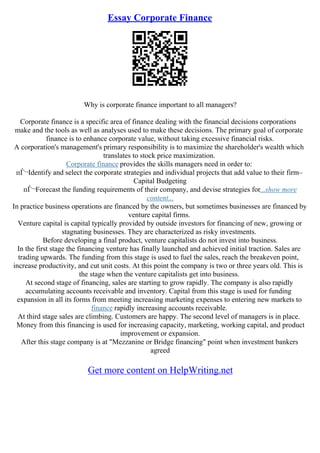 Essay Corporate Finance
Why is corporate finance important to all managers?
Corporate finance is a specific area of finance dealing with the financial decisions corporations
make and the tools as well as analyses used to make these decisions. The primary goal of corporate
finance is to enhance corporate value, without taking excessive financial risks.
A corporation's management's primary responsibility is to maximize the shareholder's wealth which
translates to stock price maximization.
Corporate finance provides the skills managers need in order to:
пЃ¬Identify and select the corporate strategies and individual projects that add value to their firm–
Capital Budgeting
пЃ¬Forecast the funding requirements of their company, and devise strategies for...show more
content...
In practice business operations are financed by the owners, but sometimes businesses are financed by
venture capital firms.
Venture capital is capital typically provided by outside investors for financing of new, growing or
stagnating businesses. They are characterized as risky investments.
Before developing a final product, venture capitalists do not invest into business.
In the first stage the financing venture has finally launched and achieved initial traction. Sales are
trading upwards. The funding from this stage is used to fuel the sales, reach the breakeven point,
increase productivity, and cut unit costs. At this point the company is two or three years old. This is
the stage when the venture capitalists get into business.
At second stage of financing, sales are starting to grow rapidly. The company is also rapidly
accumulating accounts receivable and inventory. Capital from this stage is used for funding
expansion in all its forms from meeting increasing marketing expenses to entering new markets to
finance rapidly increasing accounts receivable.
At third stage sales are climbing. Customers are happy. The second level of managers is in place.
Money from this financing is used for increasing capacity, marketing, working capital, and product
improvement or expansion.
After this stage company is at "Mezzanine or Bridge financing" point when investment bankers
agreed
Get more content on HelpWriting.net
 