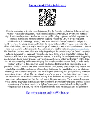 Essay about Ethics in Finance
Identify an event or series of events that occurred in the financial marketplace falling within the
realm of Financial Management, Financial Institutions and Markets, or Investments that raise
significant ethical questions. Analyze the events, public policy responses and their impact on the
financial markets and economy at large. Suppose you are the CEO of a well respected,
multi–million dollar energy company. You stand at the forefront of innovation and you are
world–renowned for your pioneering efforts in the energy industry. However, due to a series of poor
financial decisions, your company is on the verge of bankruptcy. You realize that in order to protect
your own interests and investments, desperate measures need to be taken....show more content...
The found out the truth about what was really happening to the tremendously "profitable" company
and what the executives were really doing behind close doors. While stockholders believed that
their stock with Enron was increasing as time went on, in actuality the total opposite was happening
and they were losing money instead. Many stockholders because of the "profitability" of the stock,
had put every cent they had into the company that even included retirement funds, to wake up the
next day and have it depleted. This can all be attributed to the unethical practices that were
performed by the executives at Enron. It was clear that the company was losing money and that the
stockholders should be made aware of these loses but instead they decided to cover up what was
happening. This event mislead people into believing that everything was going smoothly and there
was nothing to worry about. The executives knew of what was to come in the future and began to
sell stocks based on insider information making them richer and not caring that the stockholders
were going to lose everything that they had invested into the company. These unethical practices
would later be discovered and investigated by the federal government bringing up criminal charges
against many of the top executives. In light of recent public scandals involving high–profile
companies such as Enron, the ability of corporations to make ethical decisions has come into
Get more content on HelpWriting.net
 