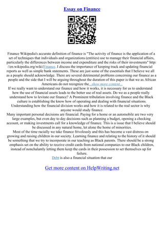 Essay on Finance
Finance Wikipedia's accurate definition of finance is "The activity of finance is the application of a
set of techniques that individuals and organizations (entities) use to manage their financial affairs,
particularly the differences between income and expenditure and the risks of their investments" http:
//en.wikipedia.org/wiki/Finance. I discuss the importance of keeping track and updating financial
reports as well as simple bank statements. These are just some of the essentials that I believe we all
as a people should acknowledge. There are several detrimental problems concerning our finance as a
people and the side that I will be arguing throughout the duration of this paper is that we as African
Americans do not recognize the...show more content...
If we really want to understand our finance and how it works, it is necessary for us to understand
how the use of financial assets leads to the better use of real assets. Do we as a people really
understand how to levitate our finance? A Prominent tribulation involving finance and the Black
culture is establishing the know how of operating and dealing with financial situations.
Understanding how the financial division works and how it is related to the real sector is why
anyone would study finance.
Many important personal decisions are financial. Paying for a home or an automobile are two very
large examples, but even day to day decisions such as planning a budget, opening a checking
account, or making investments call for a knowledge of finance. This is a issue that I believe should
be discussed in any natural home, let alone the home of minorities.
Most of the time racially we take finance frivolously and this has become a vast distress on
growing and raising children in our society. Learning finance and relating to the history of it should
be something that we try to incorporate in our teaching as Black parents. There should be a strong
emphasis set on the ability to receive credit cards from national companies to our Black children,
instead of nonchalantly letting them keep the cards in their possession to set themselves up for
failure.
Debt is also a financial situation that our
Get more content on HelpWriting.net
 