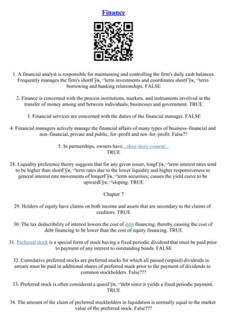 Finance
1. A financial analyst is responsible for maintaining and controlling the firm's daily cash balances.
Frequently manages the firm's shortГўв‚¬'term investments and coordinates shortГўв‚¬'term
borrowing and banking relationships. FALSE
2. Finance is concerned with the process institutions, markets, and instruments involved in the
transfer of money among and between individuals, businesses and government. TRUE
3. Financial services are concerned with the duties of the financial manager. FALSE
4. Financial managers actively manage the financial affairs of many types of business–financial and
non–financial, private and public, for–profit and not–for–profit. False??
5. In partnerships, owners have...show more content...
TRUE
28. Liquidity preference theory suggests that for any given issuer, longГўв‚¬'term interest rates tend
to be higher than shortГўв‚¬'term rates due to the lower liquidity and higher responsiveness to
general interest rate movements of longerГўв‚¬'term securities; causes the yield curve to be
upwardГўв‚¬'sloping. TRUE
Chapter 7
29. Holders of equity have claims on both income and assets that are secondary to the claims of
creditors. TRUE
30. The tax deductibility of interest lowers the cost of debt financing, thereby causing the cost of
debt financing to be lower than the cost of equity financing. TRUE
31. Preferred stock is a special form of stock having a fixed periodic dividend that must be paid prior
to payment of any interest to outstanding bonds. FALSE
32. Cumulative preferred stocks are preferred stocks for which all passed (unpaid) dividends in
arrears must be paid in additional shares of preferred stock prior to the payment of dividends to
common stockholders. False???
33. Preferred stock is often considered a quasiГўв‚¬'debt since it yields a fixed periodic payment.
TRUE
34. The amount of the claim of preferred stockholders in liquidation is normally equal to the market
value of the preferred stock. False???
 