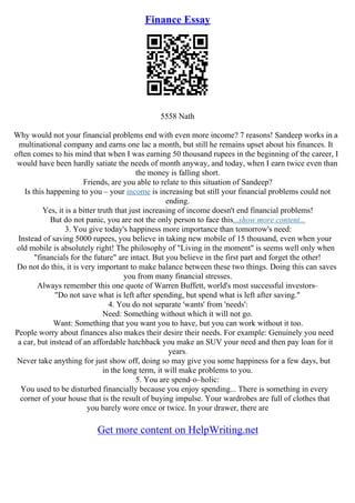 Finance Essay
5558 Nath
Why would not your financial problems end with even more income? 7 reasons! Sandeep works in a
multinational company and earns one lac a month, but still he remains upset about his finances. It
often comes to his mind that when I was earning 50 thousand rupees in the beginning of the career, I
would have been hardly satiate the needs of month anyway, and today, when I earn twice even than
the money is falling short.
Friends, are you able to relate to this situation of Sandeep?
Is this happening to you – your income is increasing but still your financial problems could not
ending.
Yes, it is a bitter truth that just increasing of income doesn't end financial problems!
But do not panic, you are not the only person to face this...show more content...
3. You give today's happiness more importance than tomorrow's need:
Instead of saving 5000 rupees, you believe in taking new mobile of 15 thousand, even when your
old mobile is absolutely right! The philosophy of "Living in the moment" is seems well only when
"financials for the future" are intact. But you believe in the first part and forget the other!
Do not do this, it is very important to make balance between these two things. Doing this can saves
you from many financial stresses.
Always remember this one quote of Warren Buffett, world's most successful investors–
"Do not save what is left after spending, but spend what is left after saving."
4. You do not separate 'wants' from 'needs':
Need: Something without which it will not go.
Want: Something that you want you to have, but you can work without it too.
People worry about finances also makes their desire their needs. For example: Genuinely you need
a car, but instead of an affordable hatchback you make an SUV your need and then pay loan for it
years.
Never take anything for just show off, doing so may give you some happiness for a few days, but
in the long term, it will make problems to you.
5. You are spend–o–holic:
You used to be disturbed financially because you enjoy spending... There is something in every
corner of your house that is the result of buying impulse. Your wardrobes are full of clothes that
you barely wore once or twice. In your drawer, there are
Get more content on HelpWriting.net
 