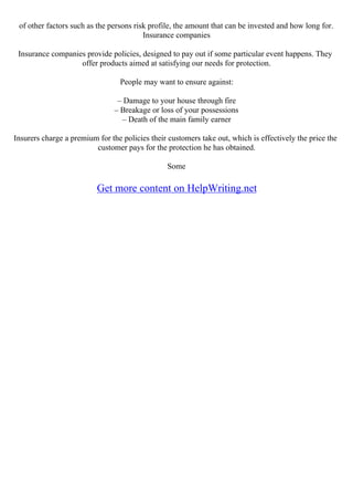 of other factors such as the persons risk profile, the amount that can be invested and how long for.
Insurance companies
Insurance companies provide policies, designed to pay out if some particular event happens. They
offer products aimed at satisfying our needs for protection.
People may want to ensure against:
– Damage to your house through fire
– Breakage or loss of your possessions
– Death of the main family earner
Insurers charge a premium for the policies their customers take out, which is effectively the price the
customer pays for the protection he has obtained.
Some
Get more content on HelpWriting.net
 